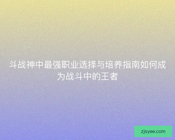 斗战神中最强职业选择与培养指南如何成为战斗中的王者