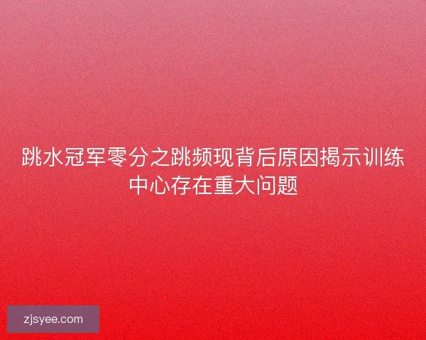 跳水冠军零分之跳频现背后原因揭示训练中心存在重大问题