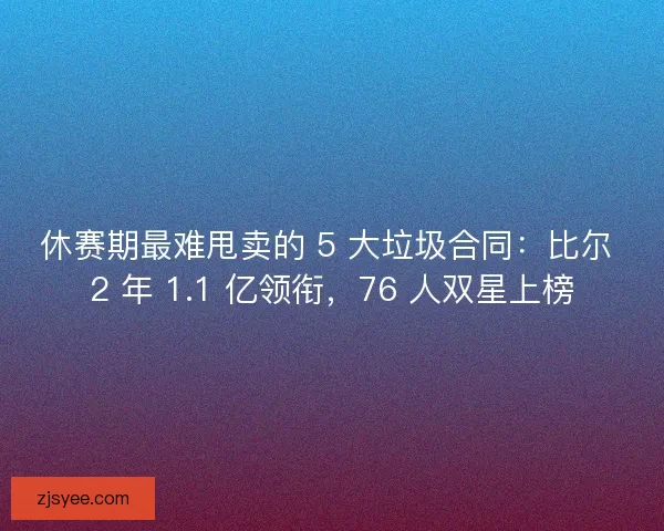 休赛期最难甩卖的 5 大垃圾合同：比尔 2 年 1.1 亿领衔，76 人双星上榜