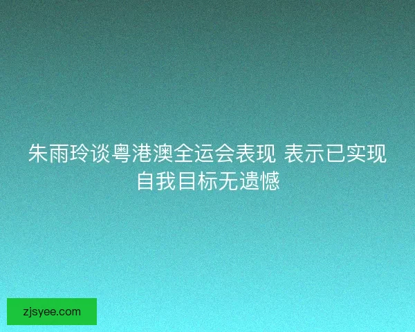 朱雨玲谈粤港澳全运会表现 表示已实现自我目标无遗憾