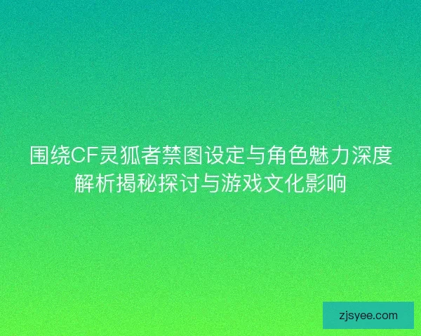 围绕CF灵狐者禁图设定与角色魅力深度解析揭秘探讨与游戏文化影响