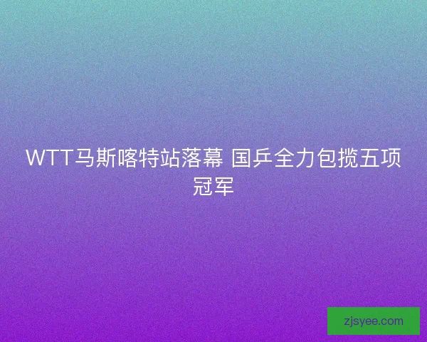WTT马斯喀特站落幕 国乒全力包揽五项冠军