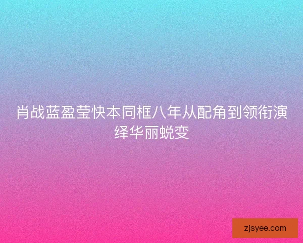 肖战蓝盈莹快本同框八年从配角到领衔演绎华丽蜕变