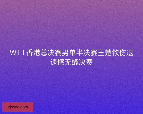 WTT香港总决赛男单半决赛王楚钦伤退遗憾无缘决赛