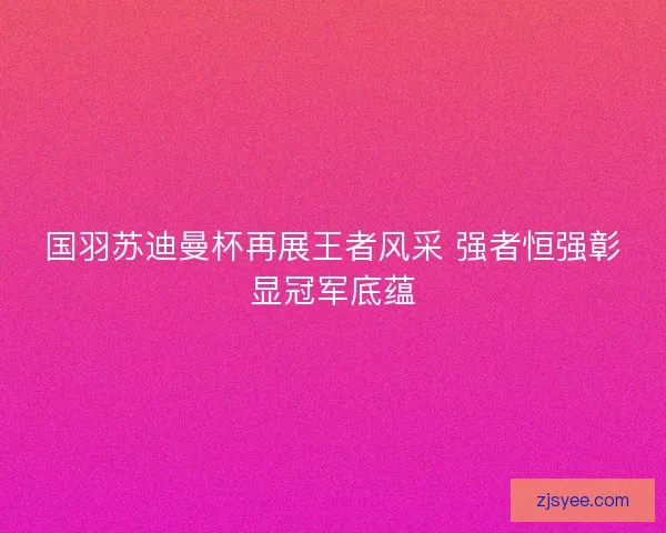 国羽苏迪曼杯再展王者风采 强者恒强彰显冠军底蕴