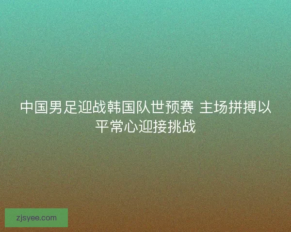 中国男足迎战韩国队世预赛 主场拼搏以平常心迎接挑战