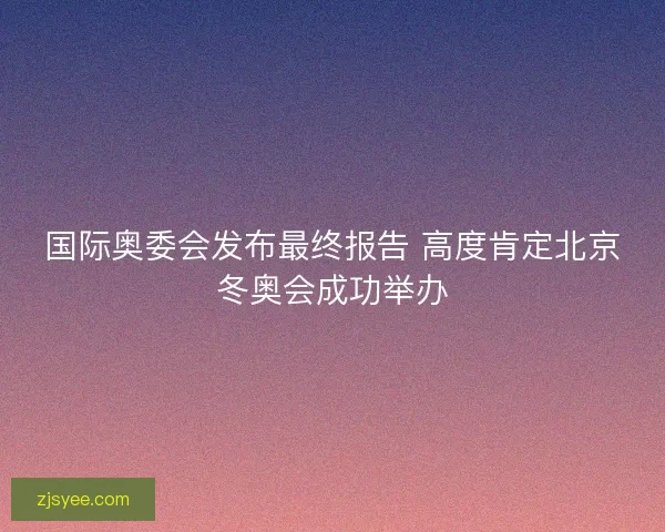 国际奥委会发布最终报告 高度肯定北京冬奥会成功举办